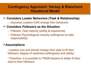 Contingency Approach: Hersey & Blanchard
Contingency Approach: Hersey & Blanchard
Situational Model
Situational Model
 Considers Leader Behaviors (Task & Relationship)
– Assumes Leaders CAN change their behaviors

 Considers Followers as the Situation
– Follower Task maturity (ability & experience)
– Follower Psychological maturity (willingness to take
responsibility)

Assumptions
–Leaders can and should change their style to fit their
followers’ degree of readiness (willingness and ability)
–Therefore, it is possible to TRAIN leaders to better fit their
style to their followers.

 