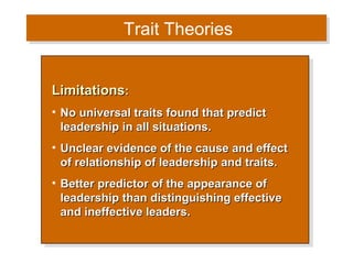 Trait Theories
Trait Theories
Limitations::
Limitations
•• No universal traits found that predict
No universal traits found that predict
leadership in all situations.
leadership in all situations.
•• Unclear evidence of the cause and effect
Unclear evidence of the cause and effect
of relationship of leadership and traits.
of relationship of leadership and traits.
•• Better predictor of the appearance of
Better predictor of the appearance of
leadership than distinguishing effective
leadership than distinguishing effective
and ineffective leaders.
and ineffective leaders.

 