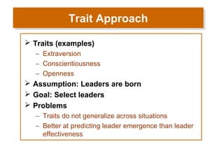 Trait Approach
Trait Approach
 Traits (examples)
– Extraversion
– Conscientiousness
– Openness

 Assumption: Leaders are born
 Goal: Select leaders
 Problems
– Traits do not generalize across situations
– Better at predicting leader emergence than leader
effectiveness

 