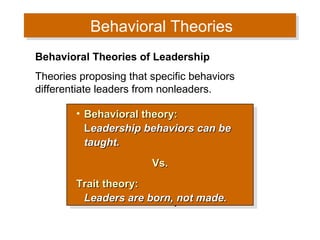 Behavioral Theories
Behavioral Theories
Behavioral Theories of Leadership
Theories proposing that specific behaviors
differentiate leaders from nonleaders.
•• Behavioral theory:
Behavioral theory:
Leadership behaviors can be
Leadership behaviors can be
taught.
taught.
Vs.
Vs.
Trait theory:
Trait theory:
Leaders are born, not made.
Leaders are born, not made.

 