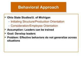 Behavioral Approach
Behavioral Approach
 Ohio State Studies/U. of Michigan

– Initiating Structure/Production Orientation
– Consideration/Employee Orientation
 Assumption: Leaders can be trained
 Goal: Develop leaders
 Problem: Effective behaviors do not generalize across
situations

 