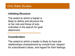 Ohio State Studies
Ohio State Studies
Initiating Structure
The extent to which a leader is
likely to define and structure his
or her role and those of subordinates in the search for goal
attainment.
Consideration
The extent to which a leader is likely to have job
relationships characterized by mutual trust, respect
for subordinate’s ideas, and regard for their feelings.

 