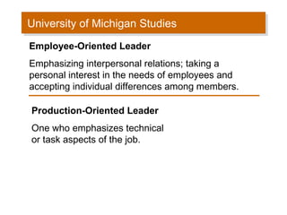 University of Michigan Studies
University of Michigan Studies
Employee-Oriented Leader
Emphasizing interpersonal relations; taking a
personal interest in the needs of employees and
accepting individual differences among members.
Production-Oriented Leader
One who emphasizes technical
or task aspects of the job.

 