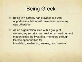 Being Greek
Being in a sorority has provided me with
opportunities that would have never come my
way otherwise.
As an organization filled with a group of
women, my sorority has provided an environment
that enriches the lives of all members through
lifetime opportunities for
friendship, leadership, learning, and service.

 