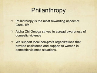 Philanthropy
Philanthropy is the most rewarding aspect of
Greek life

Alpha Chi Omega strives to spread awareness of
domestic violence
We support local non-profit organizations that
provide assistance and support to women in
domestic violence situations.

 