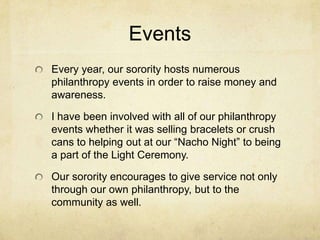 Events
Every year, our sorority hosts numerous
philanthropy events in order to raise money and
awareness.
I have been involved with all of our philanthropy
events whether it was selling bracelets or crush
cans to helping out at our “Nacho Night” to being
a part of the Light Ceremony.
Our sorority encourages to give service not only
through our own philanthropy, but to the
community as well.

 