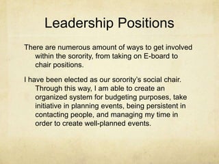 Leadership Positions
There are numerous amount of ways to get involved
within the sorority, from taking on E-board to
chair positions.
I have been elected as our sorority’s social chair.
Through this way, I am able to create an
organized system for budgeting purposes, take
initiative in planning events, being persistent in
contacting people, and managing my time in
order to create well-planned events.

 