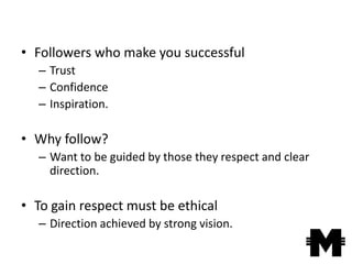 • Followers who make you successful
  – Trust
  – Confidence
  – Inspiration.

• Why follow?
  – Want to be guided by those they respect and clear
    direction.

• To gain respect must be ethical
  – Direction achieved by strong vision.
 