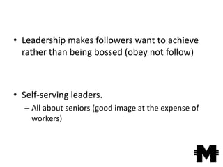 • Leadership makes followers want to achieve
  rather than being bossed (obey not follow)



• Self-serving leaders.
  – All about seniors (good image at the expense of
    workers)
 