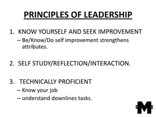 PRINCIPLES OF LEADERSHIP
1. KNOW YOURSELF AND SEEK IMPROVEMENT
  – Be/Know/Do self improvement strengthens
    attributes.

2. SELF STUDY/REFLECTION/INTERACTION.

3. TECHNICALLY PROFICIENT
  – Know your job
  – understand downlines tasks.
 