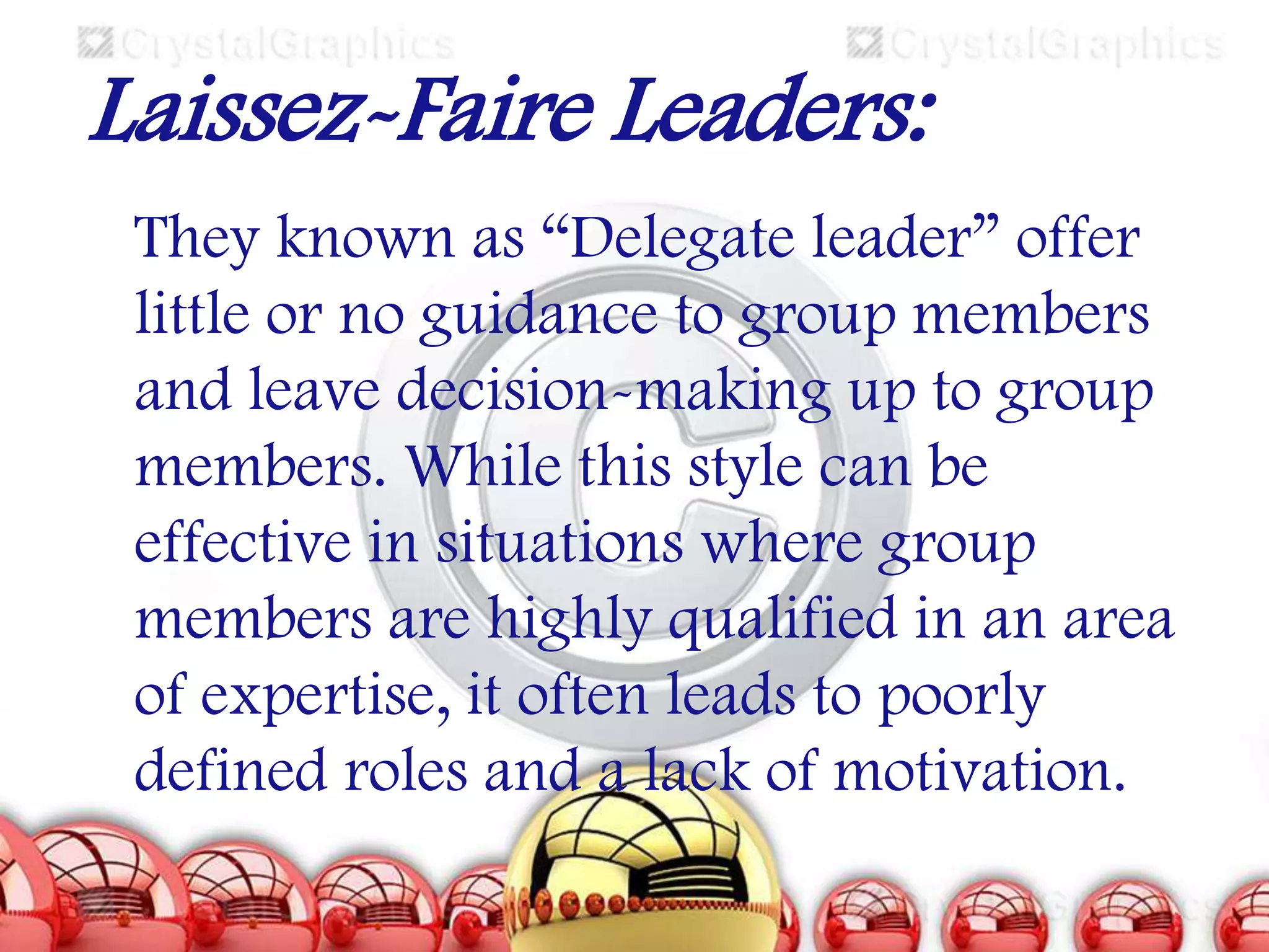 Laissez-Faire Leaders:
They known as “Delegate leader” offer
little or no guidance to group members
and leave decision-making up to group
members. While this style can be
effective in situations where group
members are highly qualified in an area
of expertise, it often leads to poorly
defined roles and a lack of motivation.

 
