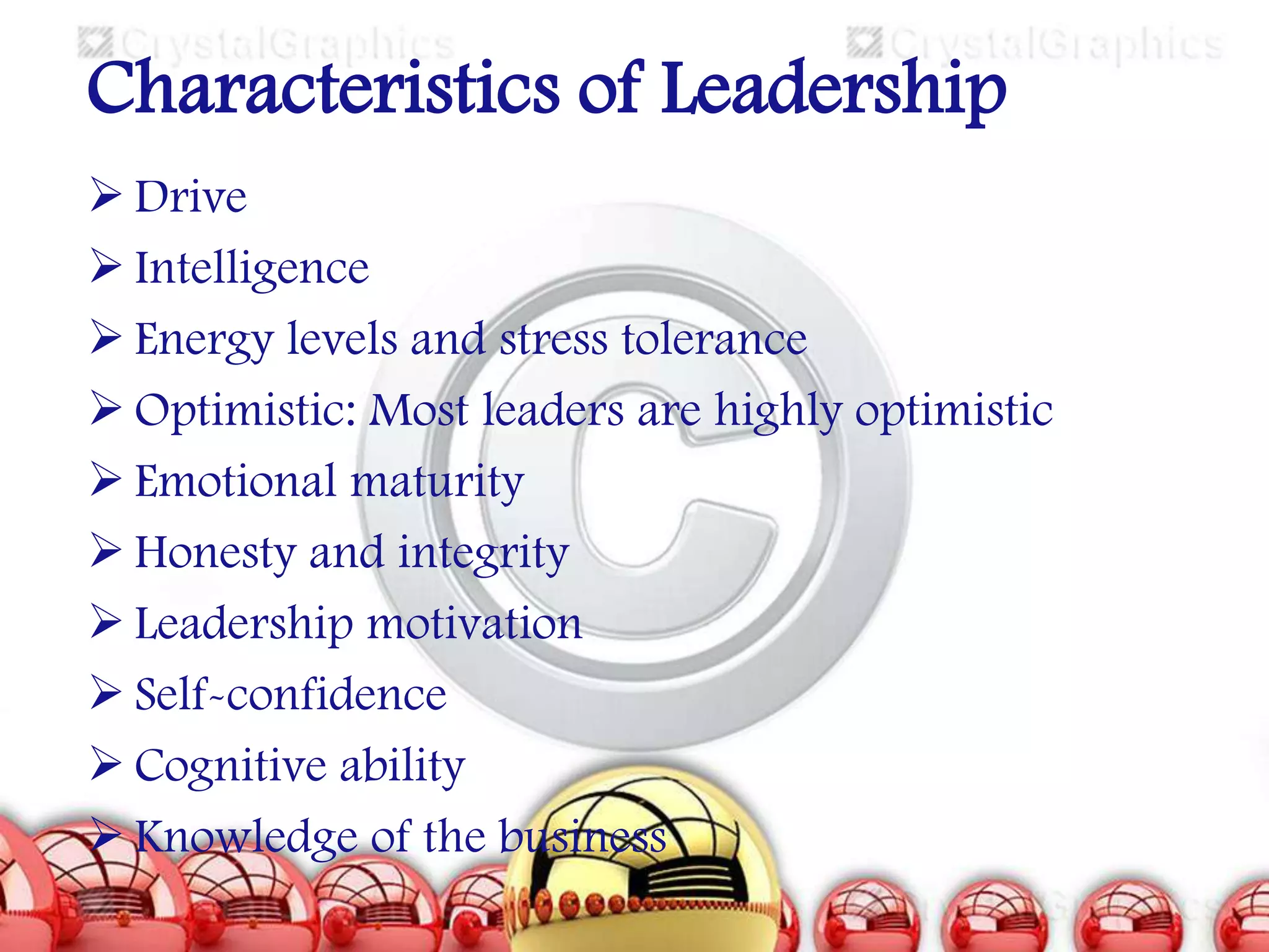 Characteristics of Leadership
 Drive
 Intelligence
 Energy levels and stress tolerance
 Optimistic: Most leaders are highly optimistic
 Emotional maturity
 Honesty and integrity
 Leadership motivation
 Self-confidence
 Cognitive ability
 Knowledge of the business

 