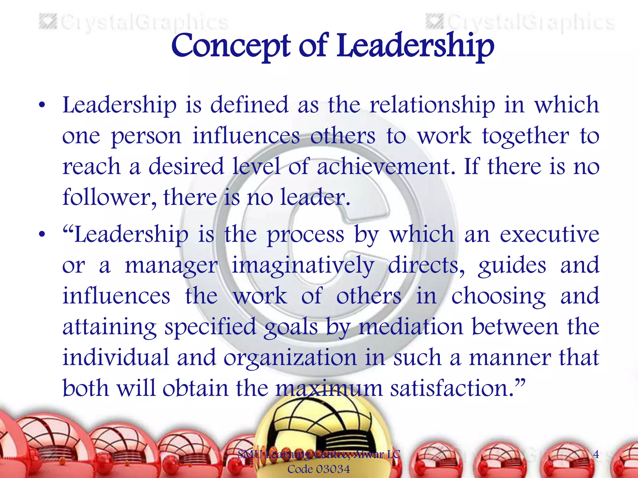Concept of Leadership
• Leadership is defined as the relationship in which
one person influences others to work together to
reach a desired level of achievement. If there is no
follower, there is no leader.
• “Leadership is the process by which an executive
or a manager imaginatively directs, guides and
influences the work of others in choosing and
attaining specified goals by mediation between the
individual and organization in such a manner that
both will obtain the maximum satisfaction.”
SMU Learning Centre, Alwar LC
Code 03034

4

 