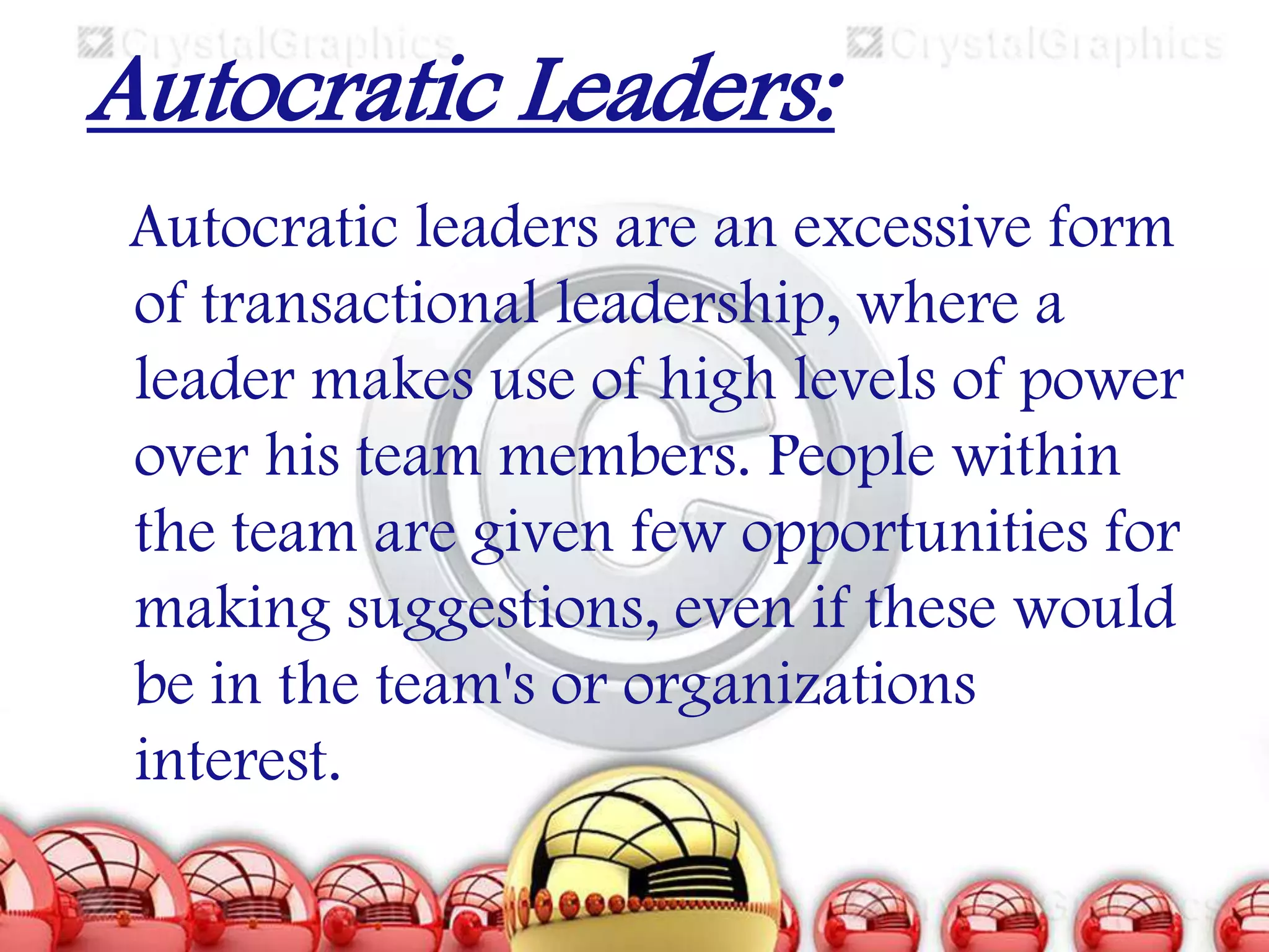 Autocratic Leaders:
Autocratic leaders are an excessive form
of transactional leadership, where a
leader makes use of high levels of power
over his team members. People within
the team are given few opportunities for
making suggestions, even if these would
be in the team's or organizations
interest.

 