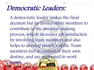 Democratic Leaders:
A democratic leader makes the final
decision but he invites other members to
contribute to the decision-making
process, which increases job satisfaction
by involving team members and also
helps to develop people’s skills. Team
members feel in control of their own
destiny, and are motivated to work
smart.

 