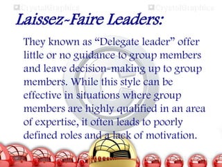 Laissez-Faire Leaders:
They known as “Delegate leader” offer
little or no guidance to group members
and leave decision-making up to group
members. While this style can be
effective in situations where group
members are highly qualified in an area
of expertise, it often leads to poorly
defined roles and a lack of motivation.

 
