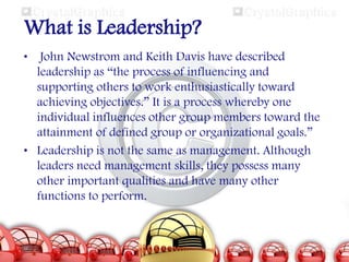 What is Leadership?
•

John Newstrom and Keith Davis have described
leadership as “the process of influencing and
supporting others to work enthusiastically toward
achieving objectives.” It is a process whereby one
individual influences other group members toward the
attainment of defined group or organizational goals.”
• Leadership is not the same as management. Although
leaders need management skills, they possess many
other important qualities and have many other
functions to perform.

 
