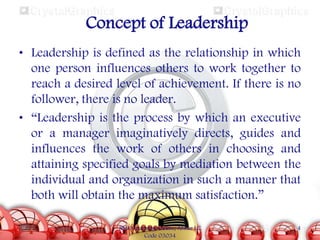 Concept of Leadership
• Leadership is defined as the relationship in which
one person influences others to work together to
reach a desired level of achievement. If there is no
follower, there is no leader.
• “Leadership is the process by which an executive
or a manager imaginatively directs, guides and
influences the work of others in choosing and
attaining specified goals by mediation between the
individual and organization in such a manner that
both will obtain the maximum satisfaction.”
SMU Learning Centre, Alwar LC
Code 03034

4

 