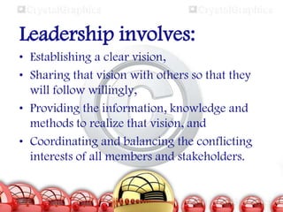 Leadership involves:
• Establishing a clear vision,
• Sharing that vision with others so that they
will follow willingly,
• Providing the information, knowledge and
methods to realize that vision, and
• Coordinating and balancing the conflicting
interests of all members and stakeholders.

 