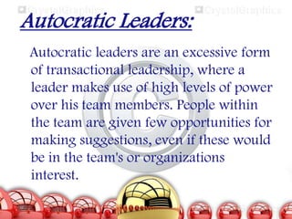 Autocratic Leaders:
Autocratic leaders are an excessive form
of transactional leadership, where a
leader makes use of high levels of power
over his team members. People within
the team are given few opportunities for
making suggestions, even if these would
be in the team's or organizations
interest.

 