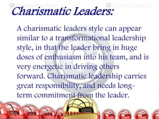 Charismatic Leaders:
A charismatic leaders style can appear
similar to a transformational leadership
style, in that the leader bring in huge
doses of enthusiasm into his team, and is
very energetic in driving others
forward. Charismatic leadership carries
great responsibility, and needs longterm commitment from the leader.

 