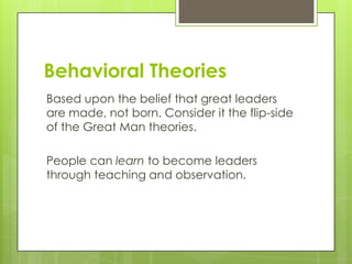Behavioral Theories
Based upon the belief that great leaders
are made, not born. Consider it the flip-side
of the Great Man theories.
People can learn to become leaders
through teaching and observation.

 