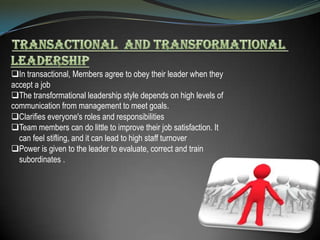 In transactional, Members agree to obey their leader when they
accept a job
The transformational leadership style depends on high levels of
communication from management to meet goals.
Clarifies everyone's roles and responsibilities
Team members can do little to improve their job satisfaction. It
can feel stifling, and it can lead to high staff turnover
Power is given to the leader to evaluate, correct and train
subordinates .

 