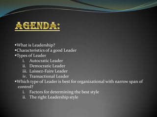 What is Leadership?
Characteristics of a good Leader
Types of Leader
i. Autocratic Leader
ii. Democratic Leader
iii. Laissez-Faire Leader
iv. Transactional Leader
Which type of Leader is best for organizational with narrow span of
control?
i. Factors for determining the best style
ii. The right Leadership style

 