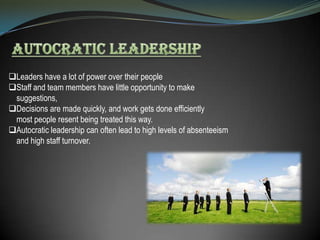 Leaders have a lot of power over their people
Staff and team members have little opportunity to make
suggestions,
Decisions are made quickly, and work gets done efficiently
most people resent being treated this way.
Autocratic leadership can often lead to high levels of absenteeism
and high staff turnover.

 