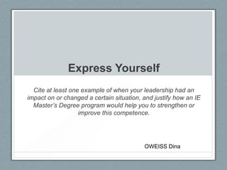 Express Yourself
Cite at least one example of when your leadership had an
impact on or changed a certain situation, and justify how an IE
Master’s Degree program would help you to strengthen or
improve this competence.
OWEISS Dina
 