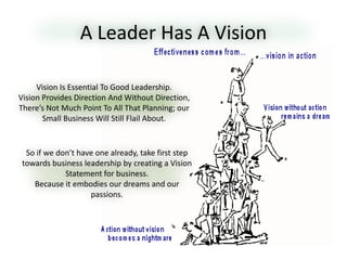 A Leader Has A Vision
So if we don’t have one already, take first step
towards business leadership by creating a Vision
Statement for business.
Because it embodies our dreams and our
passions.
Vision Is Essential To Good Leadership.
Vision Provides Direction And Without Direction,
There’s Not Much Point To All That Planning; our
Small Business Will Still Flail About.
 