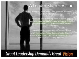 A Leader Shares Vision
And other people will start to see you as a person
who's "going places". Your business leadership skills
will grow as you and other people recognize you as a
person with leadership potential.
Sharing leadership vision helps Vision grow and Business
Leadership Develop.
As you tell your leadership vision to others, you will
strengthen your own belief in your vision and strengthen
your determination to make your leadership vision
become reality.
 