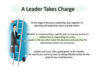 A Leader Takes Charge
Leaders can't just "talk a good game" to be a leader;
he need to act and to be seen as taking effective action for the
good of your small business.
At this stage of Business Leadership, puts together it’s
planning and leadership vision and take action.
Whether it's implementing a specific plan to improve business's
bottom line or responding to a crisis.
Leader is the one who makes the decisions and sees that the
appropriate actions are carried out.
 