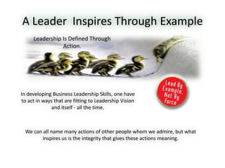 A Leader Inspires Through Example
We can all name many actions of other people whom we admire, but what
inspires us is the integrity that gives these actions meaning.
Leadership Is Defined Through
Action.
In developing Business Leadership Skills, one have
to act in ways that are fitting to Leadership Vision
and itself - all the time.
 