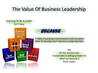 The Value Of Business Leadership
But
On the positive side,
Anyone who is willing to make the
effort can become a
Good Leader.
Learning To Be A Leader
Isn't Easy
Because
It Takes A Conscious Commitment And Consistent
Effort To Develop One's Business Leadership Skills.
 