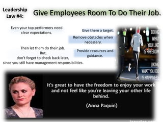 Leadership
Law #4: Give Employees Room To Do Their Job.
Then let them do their job.
But,
don't forget to check back later,
since you still have management responsibilities.
Even your top performers need
clear expectations.
Give them a target.
Provide resources and
guidance.
Remove obstacles when
necessary.
 