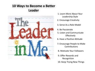 10 Ways to Become a Better
Leader
1. Learn More About Your
Leadership Style
2. Encourage Creativity
3. Serve As a Role Model
4. Be Passionate
6. Have a Positive Attitude
5. Listen and Communicate
Effectively
7. Encourage People to Make
Contributions
8. Motivate Your Followers
9. Offer Rewards and
Recognition
10. Keep Trying New Things
 