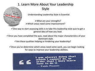 Once you've determine which areas need some work, you can begin looking
for ways to improve your leadership abilities.
Understanding Leadership Style Is Essential.
What are your strengths?
Which areas need some improvement?
1. Learn More About Your Leadership
Style
One way to start assessing skills is to take this leadership style quiz to get a
general idea of how you lead.
Once you have completed the quiz, read about the major characteristics of your
dominant style.
Are these qualities helping or hindering your leadership?
 