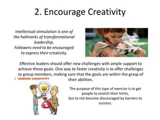 2. Encourage Creativity
Intellectual stimulation is one of
the hallmarks of transformational
leadership.
Followers need to be encouraged
to express their creativity.
Effective leaders should offer new challenges with ample support to
achieve these goals. One way to foster creativity is to offer challenges
to group members, making sure that the goals are within the grasp of
their abilities.
The purpose of this type of exercise is to get
people to stretch their limits,
but to not become discouraged by barriers to
success.
 