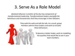3. Serve As a Role Model
They walk the walk and talk the talk. As a result, group
members admire these leaders and work to emulate
these behaviours
Idealized influence is another of the four key components of
transformational leadership. Transformational leaders exemplify the
behaviours and characteristics that they encourage in their followers.
To become a better leader, work on modelling
the qualities that would like to see in your
team members.
 