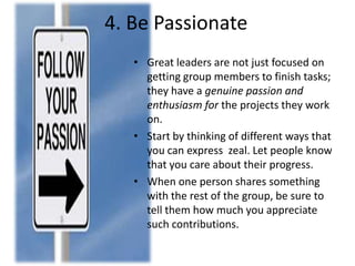 4. Be Passionate
• Great leaders are not just focused on
getting group members to finish tasks;
they have a genuine passion and
enthusiasm for the projects they work
on.
• Start by thinking of different ways that
you can express zeal. Let people know
that you care about their progress.
• When one person shares something
with the rest of the group, be sure to
tell them how much you appreciate
such contributions.
 
