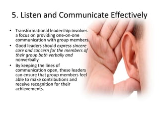 5. Listen and Communicate Effectively
• Transformational leadership involves
a focus on providing one-on-one
communication with group members.
• Good leaders should express sincere
care and concern for the members of
their group both verbally and
nonverbally.
• By keeping the lines of
communication open, these leaders
can ensure that group members feel
able to make contributions and
receive recognition for their
achievements.
 