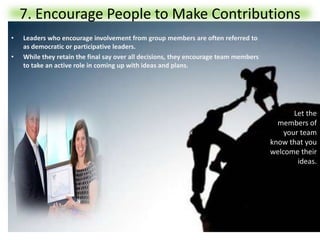 7. Encourage People to Make Contributions
• Leaders who encourage involvement from group members are often referred to
as democratic or participative leaders.
• While they retain the final say over all decisions, they encourage team members
to take an active role in coming up with ideas and plans.
Let the
members of
your team
know that you
welcome their
ideas.
 