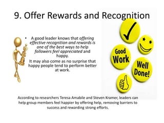 9. Offer Rewards and Recognition
• A good leader knows that offering
effective recognition and rewards is
one of the best ways to help
followers feel appreciated and
happy.
• It may also come as no surprise that
happy people tend to perform better
at work.
According to researchers Teresa Amabile and Steven Kramer, leaders can
help group members feel happier by offering help, removing barriers to
success and rewarding strong efforts.
 