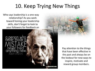 10. Keep Trying New Things
Who says leadership is a one-way
relationship? As you work
toward honing your leadership
skills, don't forget to look to
your followers for feedback an
inspiration.
Pay attention to the things
that have been effective in
the past and always be on
the lookout for new ways to
inspire, motivate and
reward group members.
 