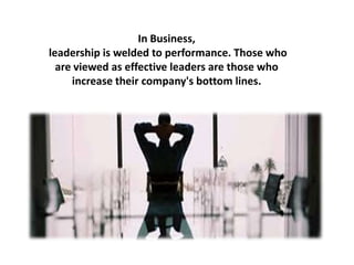 In Business,
leadership is welded to performance. Those who
are viewed as effective leaders are those who
increase their company's bottom lines.
 