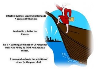 Effective Business Leadership Demands
A Captain Of The Ship.
Leadership Is Active Not
Passive.
It’s Is A Winning Combination Of Personnel
Traits And Ability To Think And Act As A
Leader,
A person who directs the activities of
others for the good of all.
 