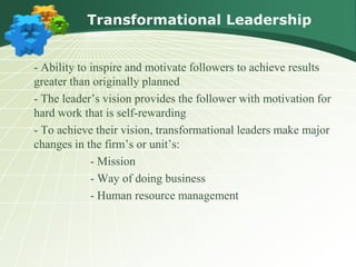 Transformational Leadership
- Ability to inspire and motivate followers to achieve results
greater than originally planned
- The leader’s vision provides the follower with motivation for
hard work that is self-rewarding
- To achieve their vision, transformational leaders make major
changes in the firm’s or unit’s:
- Mission
- Way of doing business
- Human resource management
 