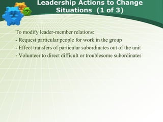Leadership Actions to Change
Situations (1 of 3)
To modify leader-member relations:
- Request particular people for work in the group
- Effect transfers of particular subordinates out of the unit
- Volunteer to direct difficult or troublesome subordinates
 
