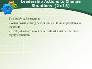 To modify task structure:
- When possible bring new or unusual tasks or problems to
the group
- Break jobs down into smaller subtasks that can be more
highly structured
Leadership Actions to Change
Situations (2 of 3)
 